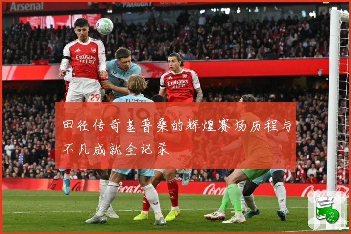 田径传奇基普桑的辉煌赛场历程与不凡成就全记录