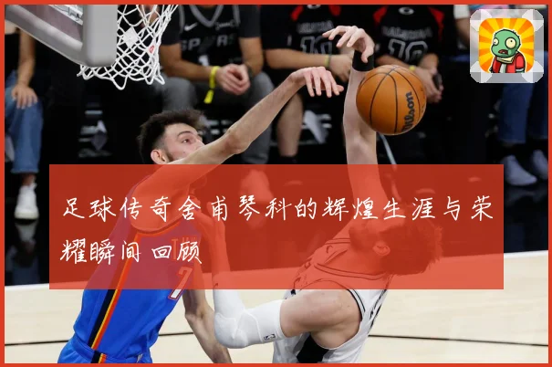 足球传奇舍甫琴科的辉煌生涯与荣耀瞬间回顾