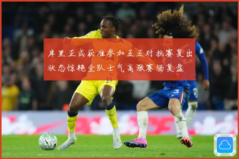 库里正式获准参加五五对抗赛复出状态惊艳全队士气高涨赛场复盘