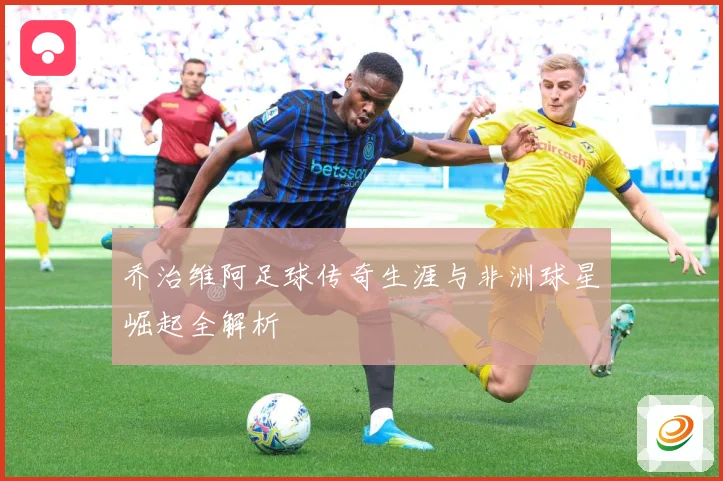 乔治维阿足球传奇生涯与非洲球星崛起全解析